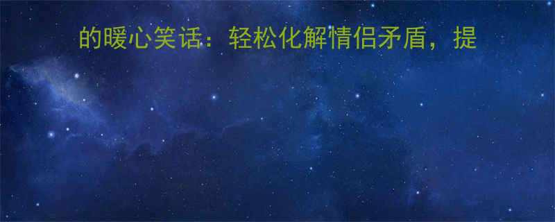 100个让女朋友笑出腹肌的暖心笑话：轻松化解情侣矛盾，提升相处幸福感（附实用技巧）