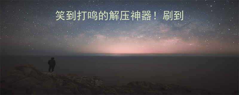 10个超短小剧场笑到打鸣的解压神器刷到请闺蜜一起笑疯