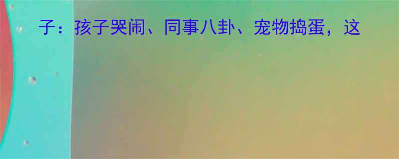 10个逗笑全家的生活小段子孩子哭闹同事八卦宠物捣蛋这些搞笑瞬间承包你一周快乐