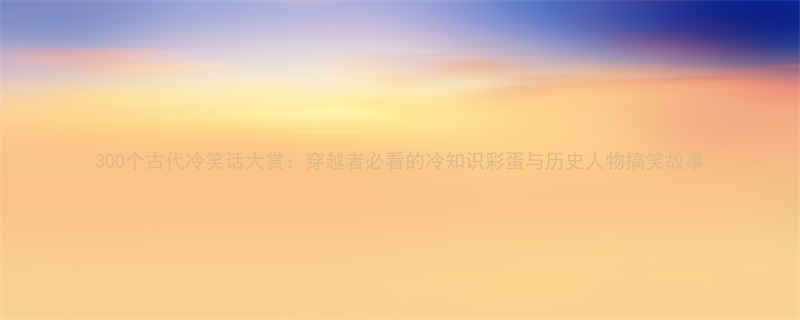 300个古代冷笑话大赏：穿越者必看的冷知识彩蛋与历史人物搞笑故事