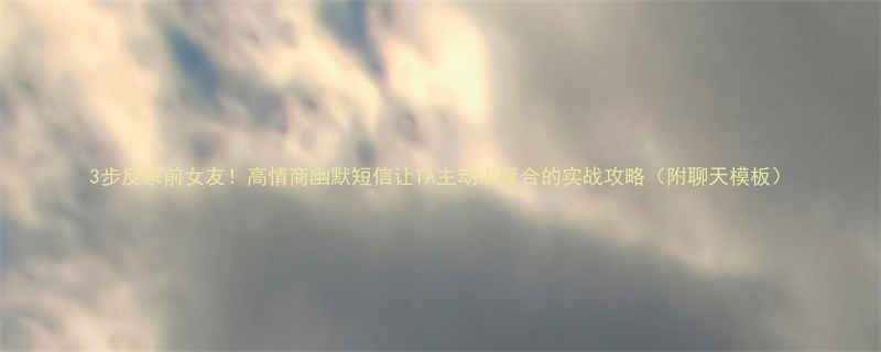 3步反杀前女友！高情商幽默短信让TA主动求复合的实战攻略（附聊天模板）