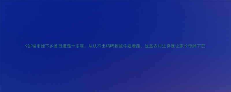 9岁城市娃下乡首日遭遇十宗罪从认不出鸡鸭到被牛追着跑这些农村生存课让家长惊掉下巴