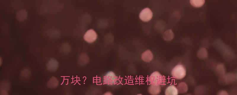 亲身经历！假电工让我多花3万块？电路改造维权避坑全攻略