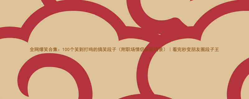 全网爆笑合集100个笑到打鸣的搞笑段子附职场情侣家庭场景看完秒变朋友圈段子王