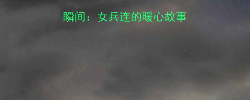 军训女教官爆笑瞬间女兵连的暖心故事与爆笑日常全记录