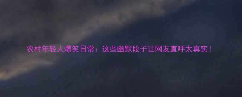 农村年轻人爆笑日常这些幽默段子让网友直呼太真实