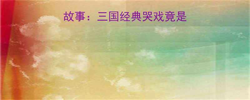 刘备爱哭的搞笑故事三国经典哭戏竟是隐藏的生存智慧