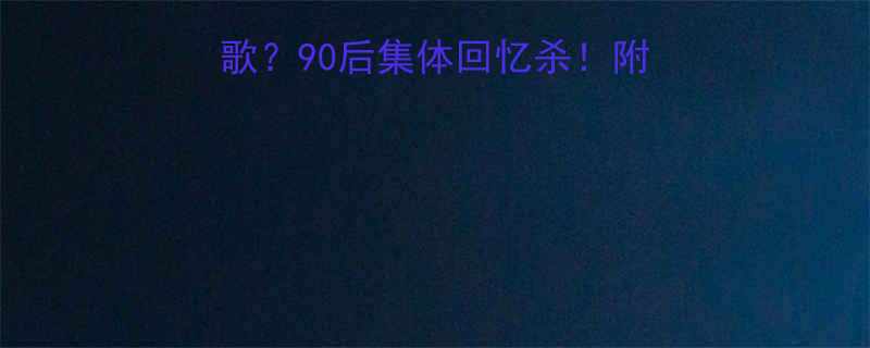 90后集体回忆杀！附歌词+原唱+翻唱对比