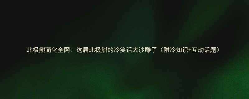 北极熊萌化全网这届北极熊的冷笑话太沙雕了附冷知识互动话题