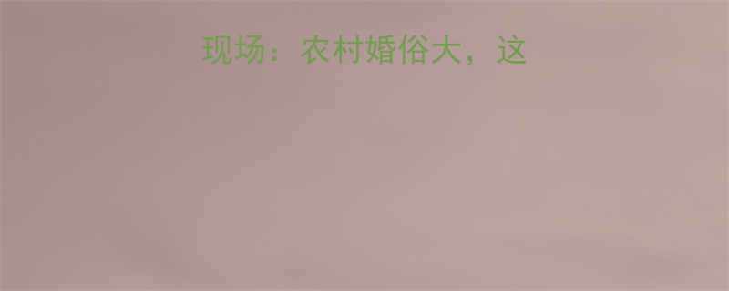 地主儿子娶亲爆笑现场农村婚俗大这些习俗你敢参加吗