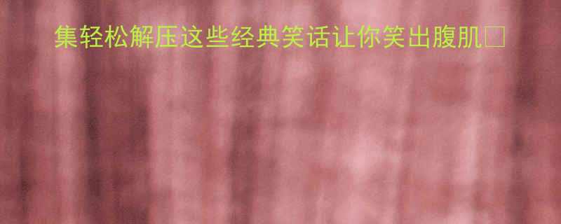 夏天必看100个搞笑合集轻松解压这些经典笑话让你笑出腹肌夏日解压搞笑段子冷笑话合集