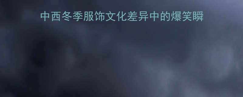 外国人讲大棉袄的笑话中西冬季服饰文化差异中的爆笑瞬间冬季服饰科普与文化趣谈