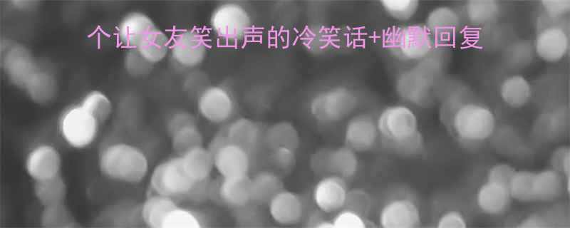 女生心情差时该说啥10个让女友笑出声的冷笑话幽默回复模板附心理学沟通技巧