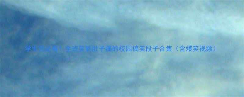 学生党必看全班笑到肚子痛的校园搞笑段子合集含爆笑视频