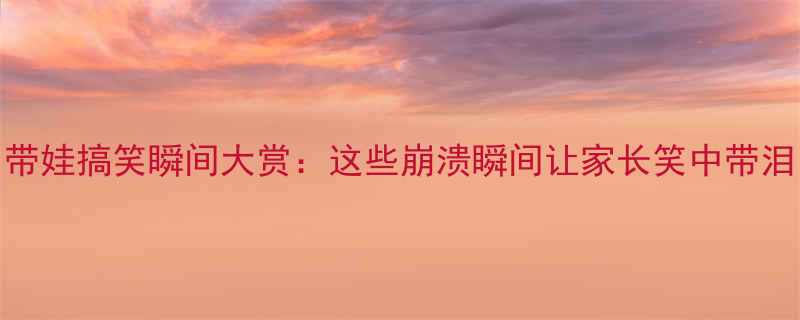 带娃搞笑瞬间大赏这些崩溃瞬间让家长笑中带泪
