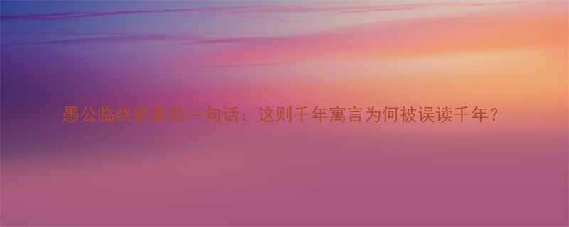 愚公临终前最后一句话这则千年寓言为何被误读千年