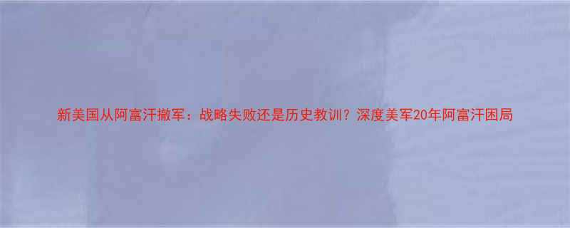 新美国从阿富汗撤军战略失败还是历史教训深度美军20年阿富汗困局