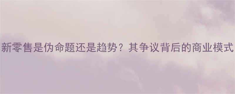 新零售是伪命题还是趋势其争议背后的商业模式