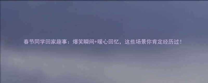 春节同学回家趣事爆笑瞬间暖心回忆这些场景你肯定经历过