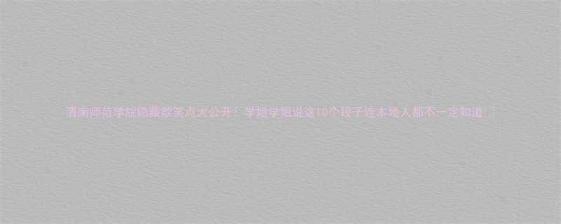 渭南师范学院隐藏款笑点大公开学姐学姐说这10个段子连本地人都不一定知道