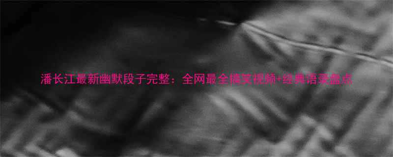 潘长江最新幽默段子完整全网最全搞笑视频经典语录盘点