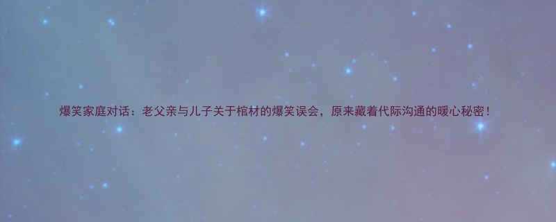 爆笑家庭对话老父亲与儿子关于棺材的爆笑误会原来藏着代际沟通的暖心秘密