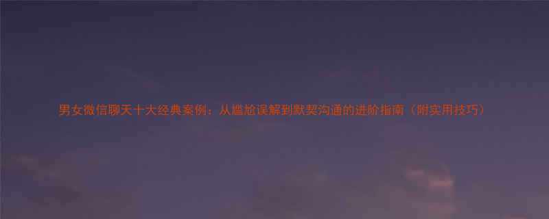 男女微信聊天十大经典案例从尴尬误解到默契沟通的进阶指南附实用技巧