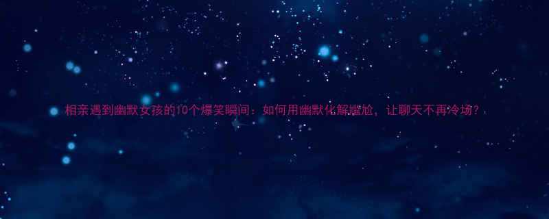 相亲遇到幽默女孩的10个爆笑瞬间如何用幽默化解尴尬让聊天不再冷场