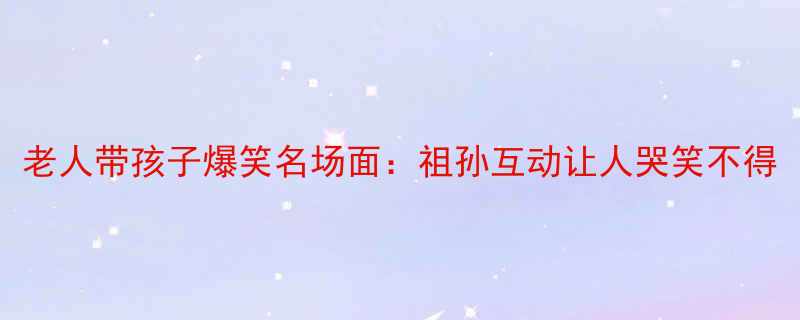 老人带孩子爆笑名场面祖孙互动让人哭笑不得
