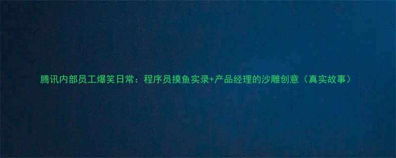 腾讯内部员工爆笑日常程序员摸鱼实录产品经理的沙雕创意真实故事