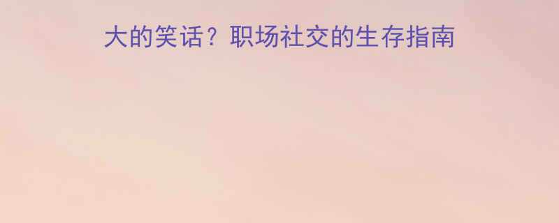 英语沟通中为何真诚是最大的笑话职场社交的生存指南与实用技巧附真实案例