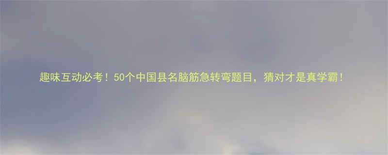 趣味互动必考50个中国县名脑筋急转弯题目猜对才是真学霸
