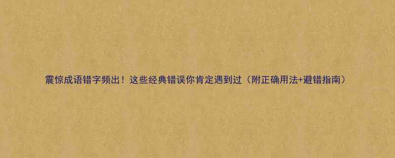 震惊成语错字频出！这些经典错误你肯定遇到过（附正确用法+避错指南）