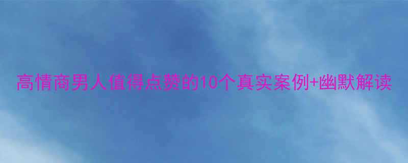 高情商男人值得点赞的10个真实案例幽默解读