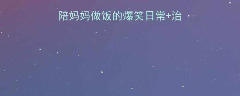亲子厨房大作战陪妈妈做饭的爆笑日常治愈瞬间全记录