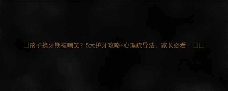 孩子换牙期被嘲笑5大护牙攻略心理疏导法家长必看