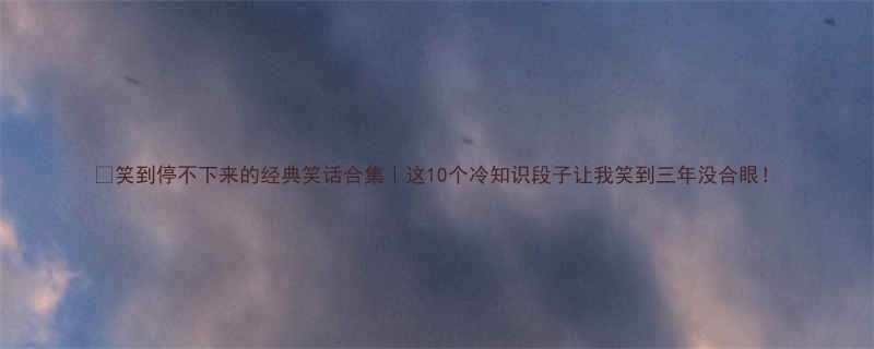 笑到停不下来的经典笑话合集这10个冷知识段子让我笑到三年没合眼