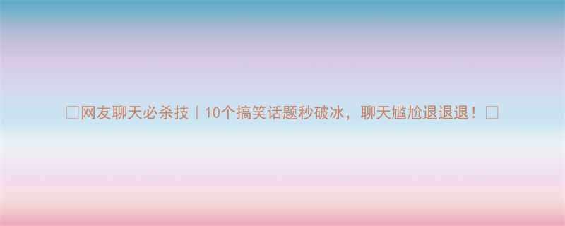 网友聊天必杀技10个搞笑话题秒破冰聊天尴尬退退退
