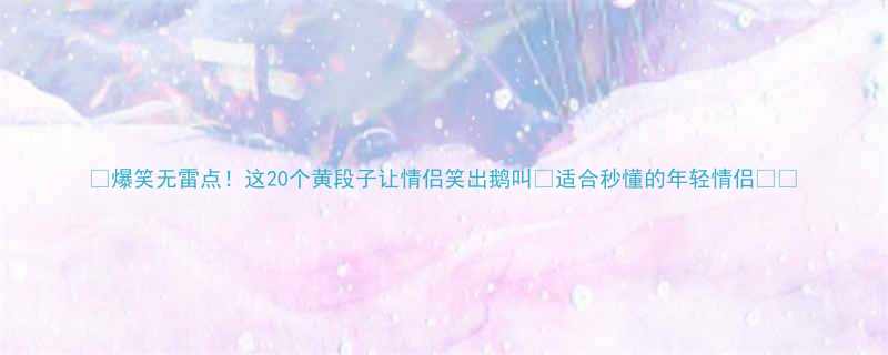 爆笑无雷点这20个黄段子让情侣笑出鹅叫适合秒懂的年轻情侣