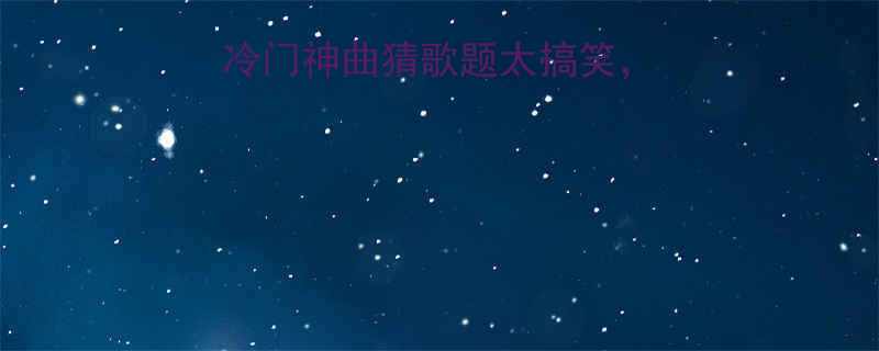 全网最全这些冷门神曲猜歌题太搞笑答不上来别见人
