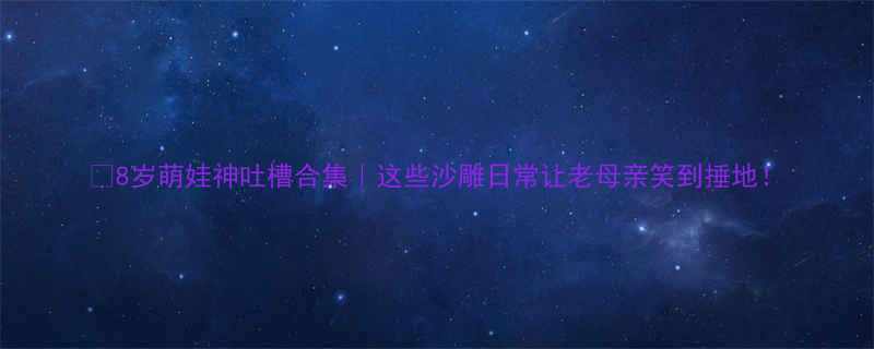 8岁萌娃神吐槽合集｜这些沙雕日常让老母亲笑到捶地！