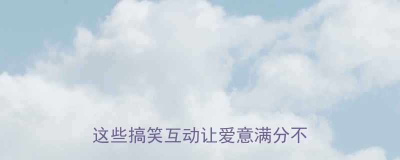 情人节幽默合集情侣必看这些搞笑互动让爱意满分不尴尬