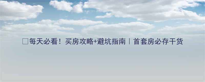 每天必看买房攻略避坑指南首套房必存干货