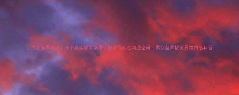 男女差异幽默30个真实搞笑场景让你秒懂两性沟通密码男女差异搞笑日常情感科普