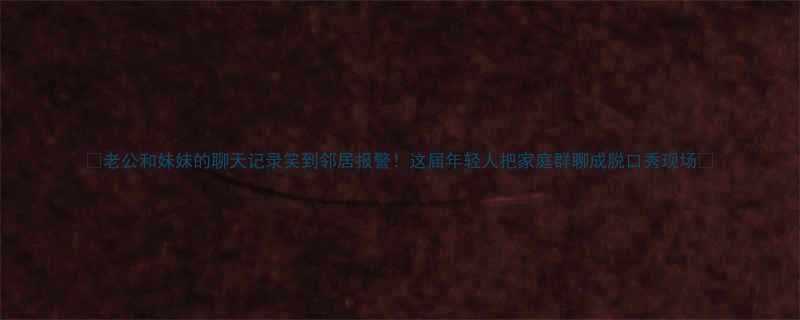 老公和妹妹的聊天记录笑到邻居报警这届年轻人把家庭群聊成脱口秀现场