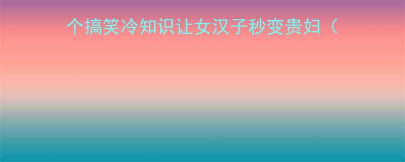 富婆逆袭必看这5个搞笑冷知识让女汉子秒变贵妇附聊天话术穿搭公式