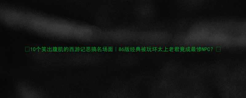 10个笑出腹肌的西游记恶搞名场面86版经典被玩坏太上老君竟成最惨NPC