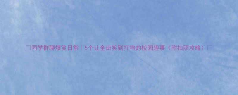 同学群聊爆笑日常5个让全班笑到打鸣的校园趣事附拍照攻略