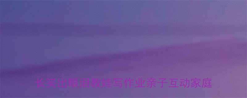 辅导作业崩溃瞬间这些搞笑名场面让家长笑出眼泪教娃写作业亲子互动家庭教育经验