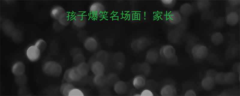 100个调皮熊孩子爆笑名场面家长必存亲子互动指南